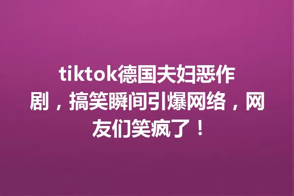 tiktok德国夫妇恶作剧,搞笑瞬间引爆网络,网友们笑疯了! 一