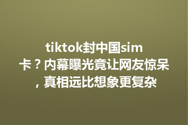 tiktok封中国sim卡?内幕曝光竟让网友惊呆,真相远比想象更复杂 tiktok封中国sim卡?内幕曝光竟让网友惊呆,真相远比想象更复杂