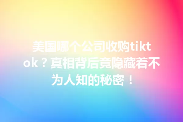 美国哪个公司收购tiktok?真相背后竟隐藏着不为人知的秘密! 一