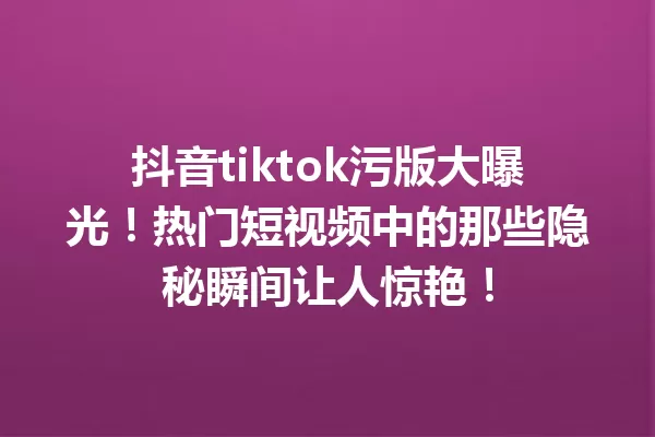 抖音tiktok污版大曝光!热门短视频中的那些隐秘瞬间让人惊艳! 一