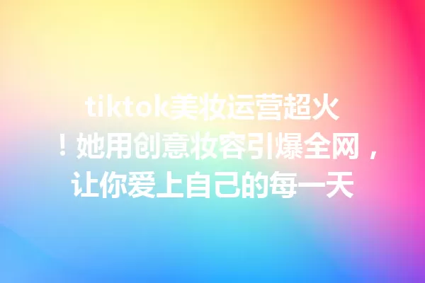 tiktok美妆运营超火!她用创意妆容引爆全网,让你爱上自己的每一天 一