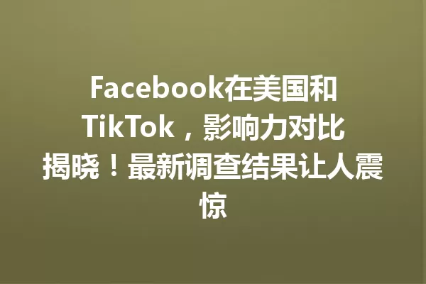 Facebook在美国和TikTok,影响力对比揭晓!最新调查结果让人震惊 一