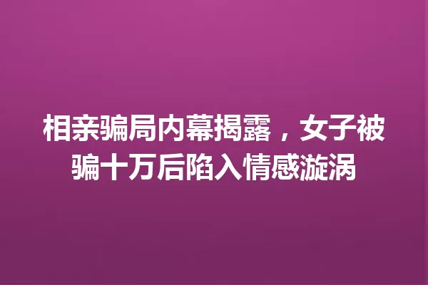 相亲骗局内幕揭露,女子被骗十万后陷入情感漩涡 一