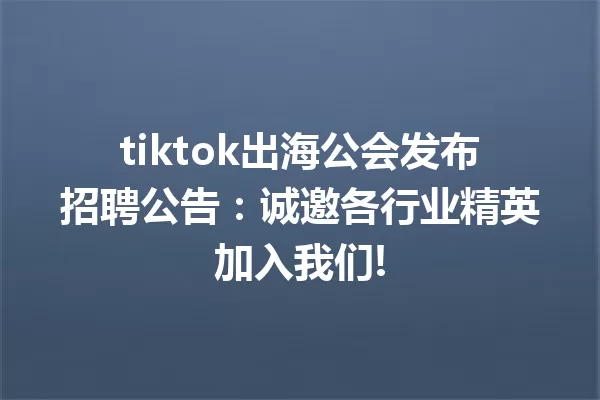 tiktok出海公会发布招聘公告:诚邀各行业精英加入我们! 二