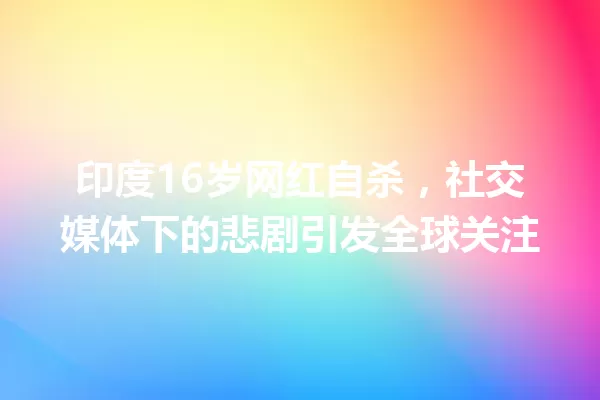 印度16岁网红自杀,社交媒体下的悲剧引发全球关注 一
