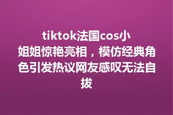 tiktok法国cos小姐姐惊艳亮相,模仿经典角色引发热议网友感叹无法自拔 一