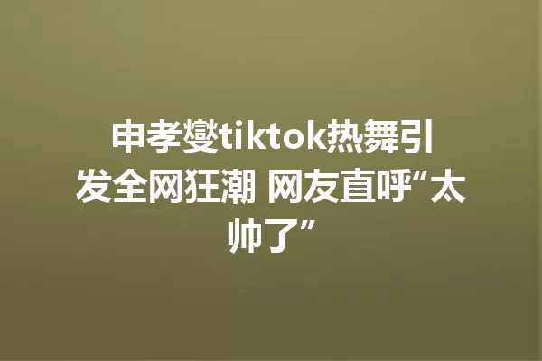 申孝燮tiktok热舞引发全网狂潮 网友直呼“太帅了” 一