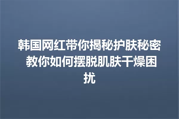 韩国网红带你揭秘护肤秘密 教你如何摆脱肌肤干燥困扰 一