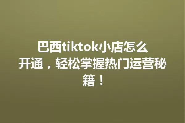 巴西tiktok小店怎么开通,轻松掌握热门运营秘籍! 一