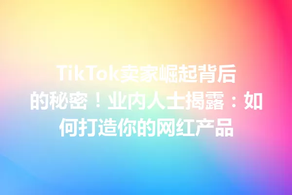 TikTok卖家崛起背后的秘密!业内人士揭露:如何打造你的网红产品 二