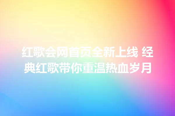 红歌会网首页全新上线 经典红歌带你重温热血岁月 一