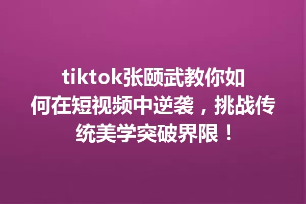 tiktok张颐武教你如何在短视频中逆袭,挑战传统美学突破界限! 一