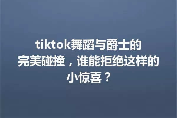 tiktok舞蹈与爵士的完美碰撞,谁能拒绝这样的小惊喜? 一