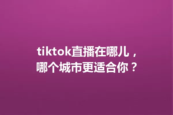 tiktok直播在哪儿,哪个城市更适合你? 一