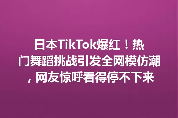 日本TikTok爆红!热门舞蹈挑战引发全网模仿潮,网友惊呼看得停不下来 二