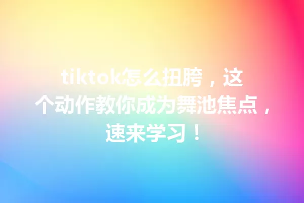 tiktok怎么扭胯,这个动作教你成为舞池焦点,速来学习! 一