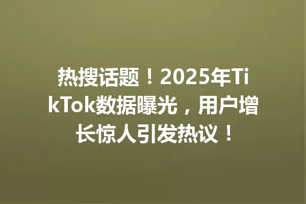 热搜话题!2025年TikTok数据曝光,用户增长惊人引发热议! 二