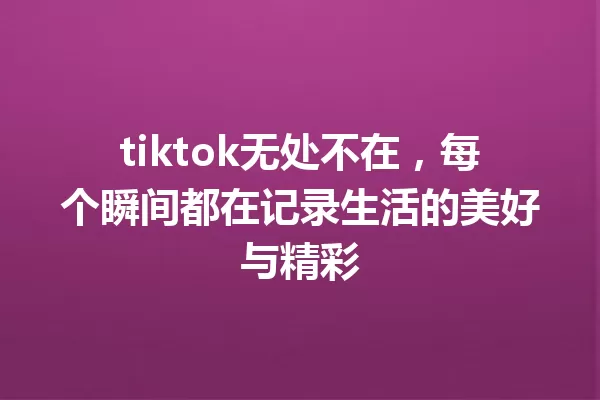 tiktok无处不在,每个瞬间都在记录生活的美好与精彩 一