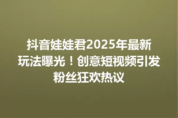 抖音娃娃君2025年最新玩法曝光!创意短视频引发粉丝狂欢热议 一