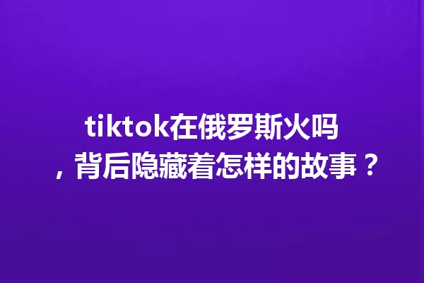 tiktok在俄罗斯火吗,背后隐藏着怎样的故事? 一