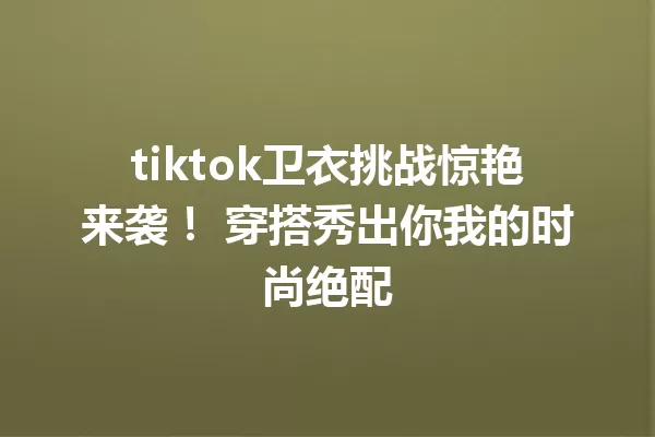 tiktok卫衣挑战惊艳来袭! 穿搭秀出你我的时尚绝配 一