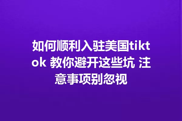 如何顺利入驻美国tiktok 教你避开这些坑 注意事项别忽视 一