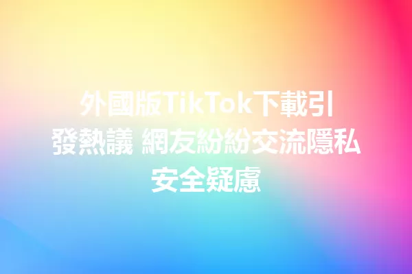 外國版TikTok下載引發熱議 網友紛紛交流隱私安全疑慮 二