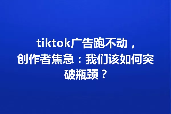 tiktok广告跑不动,创作者焦急:我们该如何突破瓶颈? 一