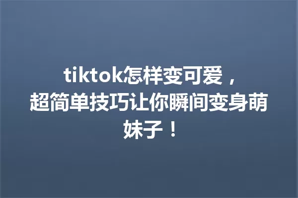 tiktok怎样变可爱,超简单技巧让你瞬间变身萌妹子! 一