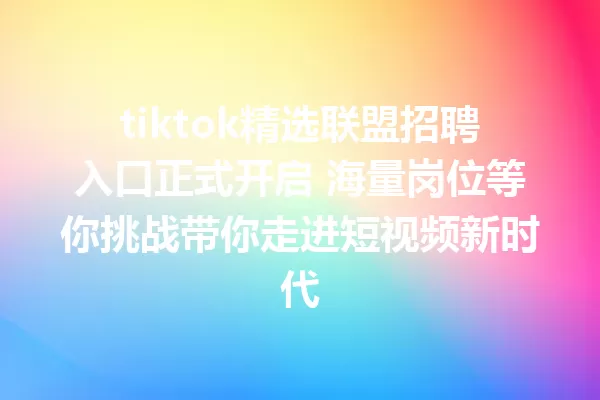 tiktok精选联盟招聘入口正式开启 海量岗位等你挑战带你走进短视频新时代 二