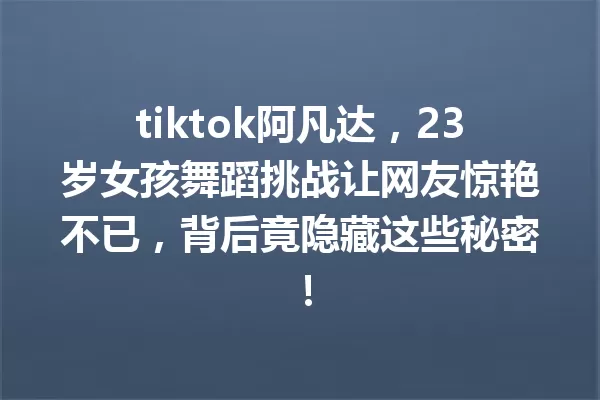 tiktok阿凡达,23岁女孩舞蹈挑战让网友惊艳不已,背后竟隐藏这些秘密! 一