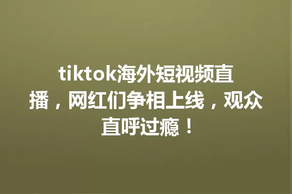 tiktok海外短视频直播，网红们争相上线，观众直呼过瘾！ 三