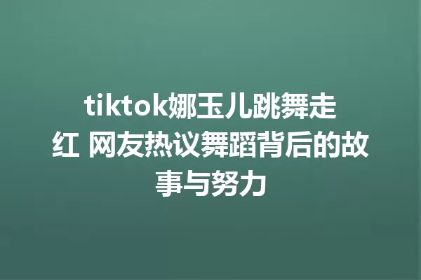 tiktok娜玉儿跳舞走红 网友热议舞蹈背后的故事与努力 一