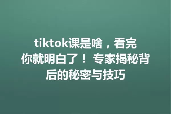 tiktok课是啥,看完你就明白了! 专家揭秘背后的秘密与技巧 一