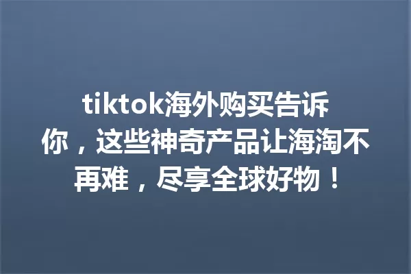 tiktok海外购买告诉你,这些神奇产品让海淘不再难,尽享全球好物! 一