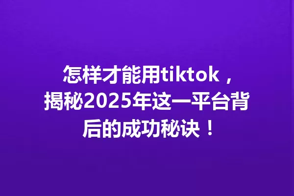 怎样才能用tiktok,揭秘2025年这一平台背后的成功秘诀! 一