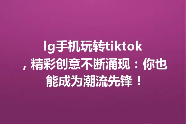 lg手机玩转tiktok,精彩创意不断涌现:你也能成为潮流先锋! 一