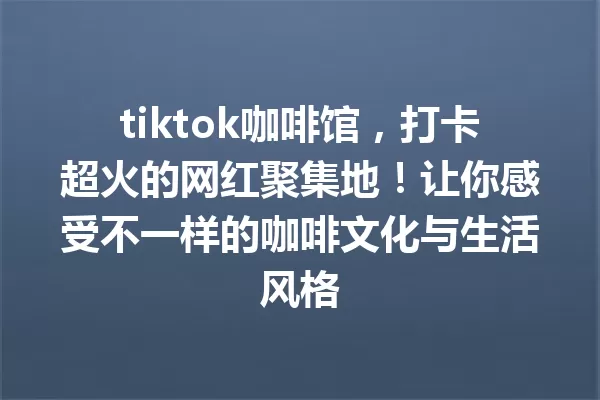 tiktok咖啡馆,打卡超火的网红聚集地!让你感受不一样的咖啡文化与生活风格 一