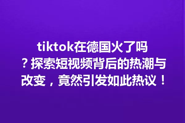 tiktok在德国火了吗?探索短视频背后的热潮与改变,竟然引发如此热议! 一