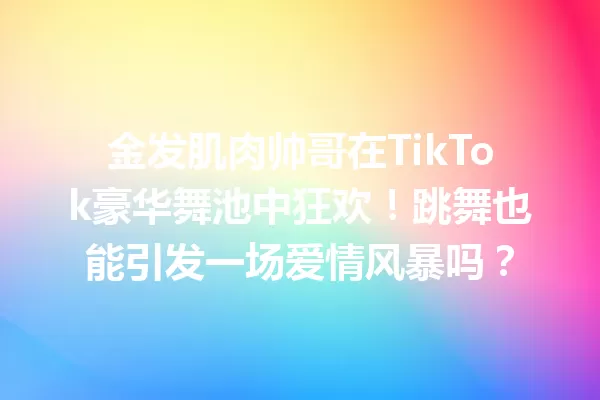 金发肌肉帅哥在TikTok豪华舞池中狂欢！跳舞也能引发一场爱情风暴吗？ 二