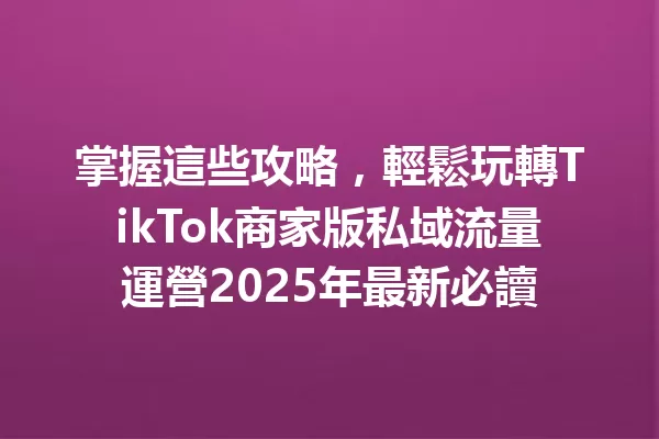 掌握這些攻略,輕鬆玩轉TikTok商家版私域流量運營2025年最新必讀 二