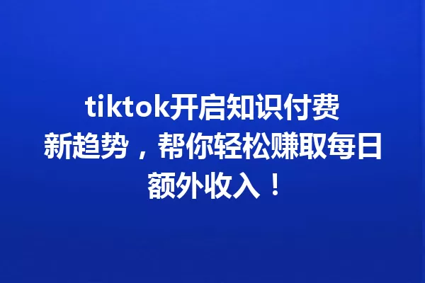 tiktok开启知识付费新趋势,帮你轻松赚取每日额外收入! 一
