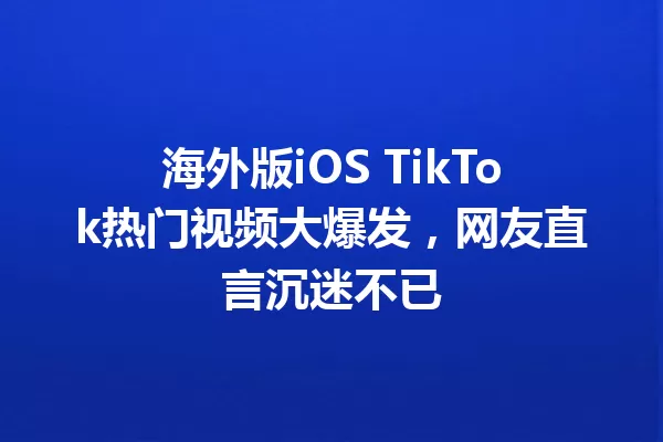 海外版iOS TikTok热门视频大爆发,网友直言沉迷不已 一
