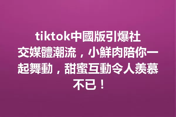 tiktok中國版引爆社交媒體潮流,小鮮肉陪你一起舞動,甜蜜互動令人羨慕不已! 二