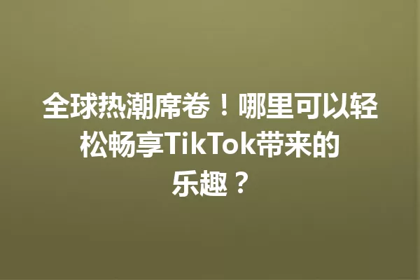 全球热潮席卷!哪里可以轻松畅享TikTok带来的乐趣? 二