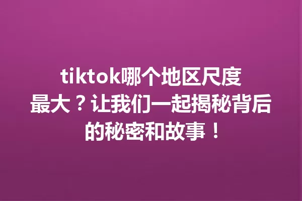 tiktok哪个地区尺度最大?让我们一起揭秘背后的秘密和故事! 一