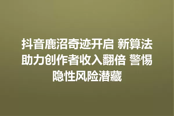 抖音鹿沼奇迹开启 新算法助力创作者收入翻倍 警惕隐性风险潜藏 一