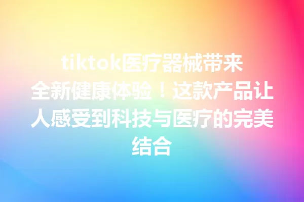 tiktok医疗器械带来全新健康体验!这款产品让人感受到科技与医疗的完美结合 一