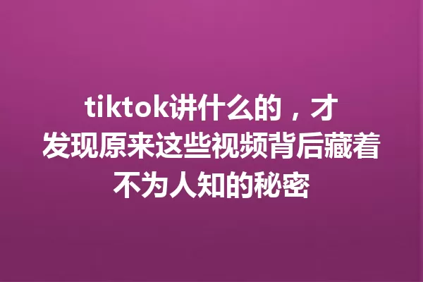 tiktok讲什么的,才发现原来这些视频背后藏着不为人知的秘密 一