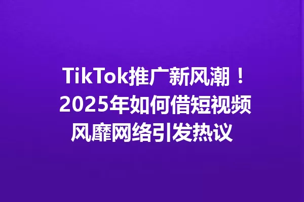 TikTok推广新风潮! 2025年如何借短视频风靡网络引发热议 二
